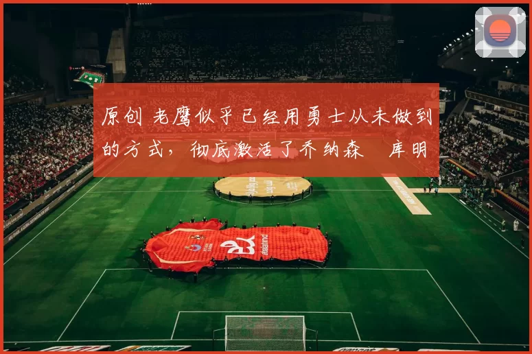 原创 老鹰似乎已经用勇士从未做到的方式,彻底激活了乔纳森・库明加