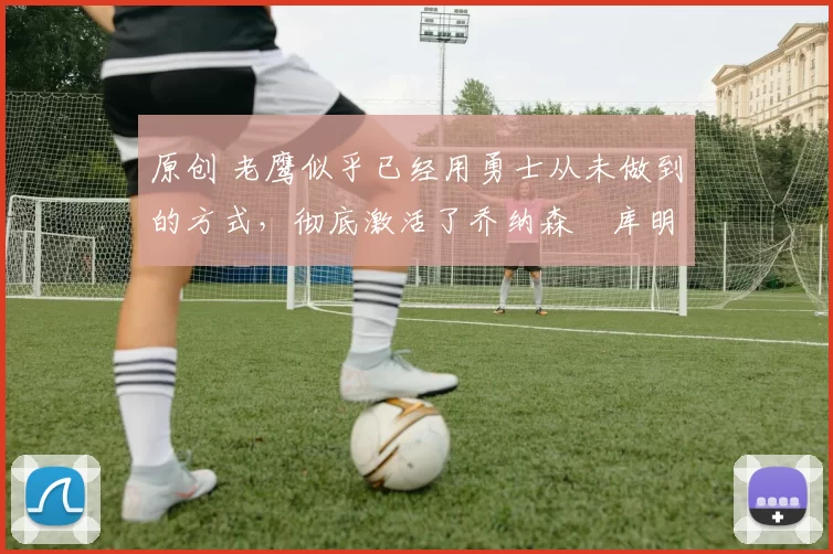 原创 老鹰似乎已经用勇士从未做到的方式，彻底激活了乔纳森・库明加