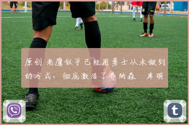 原创 老鹰似乎已经用勇士从未做到的方式，彻底激活了乔纳森・库明加