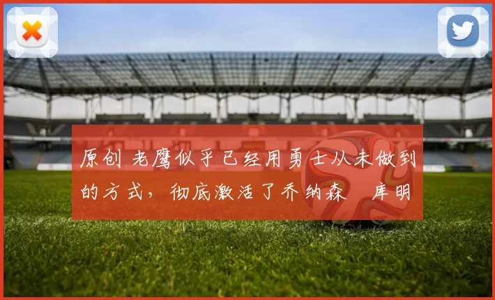 原创 老鹰似乎已经用勇士从未做到的方式,彻底激活了乔纳森・库明加