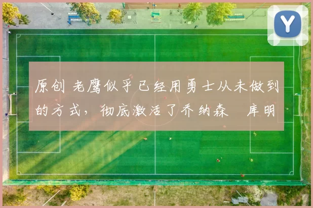 原创 老鹰似乎已经用勇士从未做到的方式，彻底激活了乔纳森・库明加