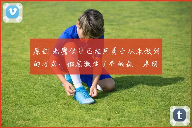 原创 老鹰似乎已经用勇士从未做到的方式，彻底激活了乔纳森・库明加