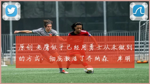 原创 老鹰似乎已经用勇士从未做到的方式,彻底激活了乔纳森・库明加