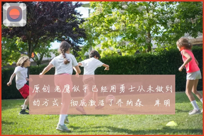 原创 老鹰似乎已经用勇士从未做到的方式，彻底激活了乔纳森・库明加