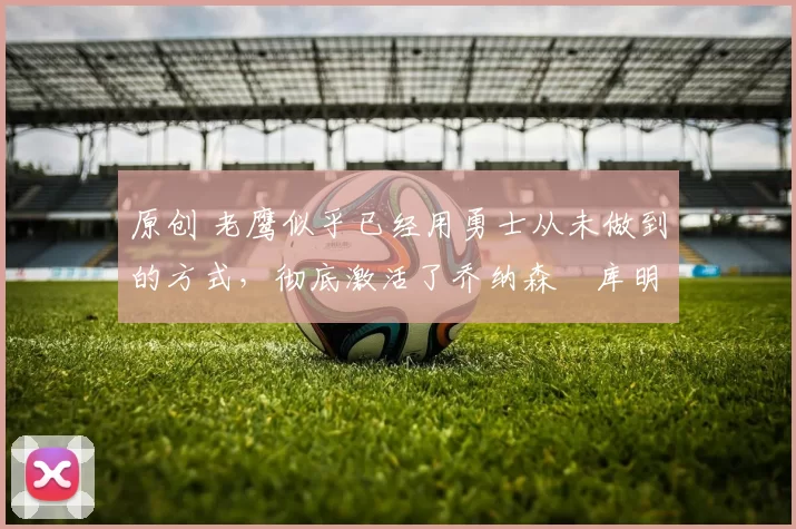 原创 老鹰似乎已经用勇士从未做到的方式,彻底激活了乔纳森・库明加