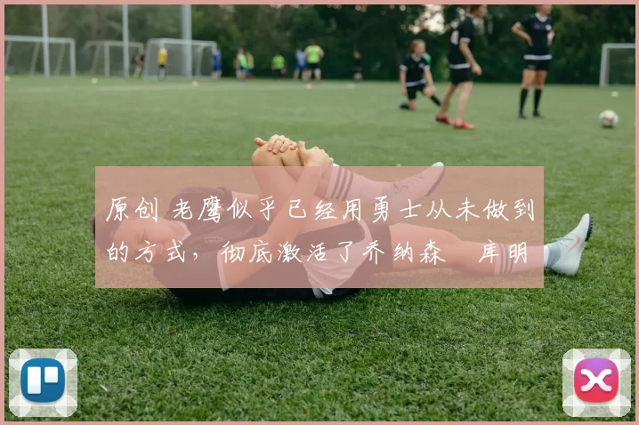 原创 老鹰似乎已经用勇士从未做到的方式,彻底激活了乔纳森・库明加