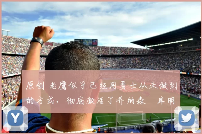 原创 老鹰似乎已经用勇士从未做到的方式，彻底激活了乔纳森・库明加