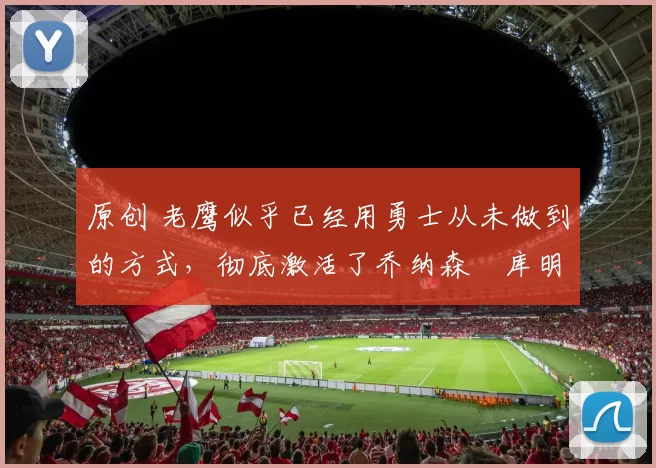 原创 老鹰似乎已经用勇士从未做到的方式，彻底激活了乔纳森・库明加