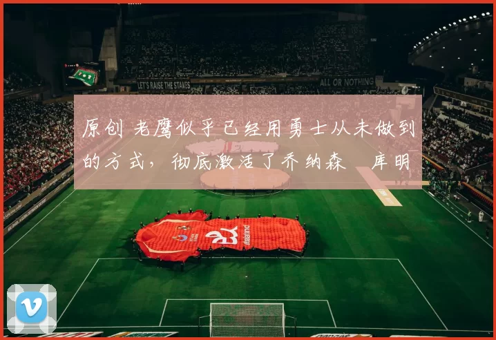 原创 老鹰似乎已经用勇士从未做到的方式,彻底激活了乔纳森・库明加