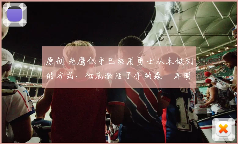 原创 老鹰似乎已经用勇士从未做到的方式，彻底激活了乔纳森・库明加