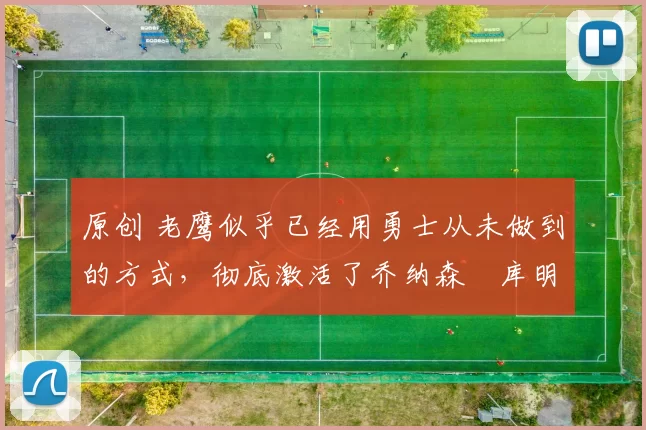 原创 老鹰似乎已经用勇士从未做到的方式，彻底激活了乔纳森・库明加