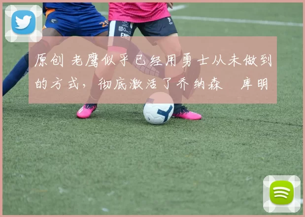 原创 老鹰似乎已经用勇士从未做到的方式，彻底激活了乔纳森・库明加