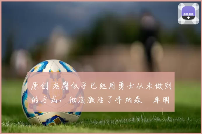 原创 老鹰似乎已经用勇士从未做到的方式,彻底激活了乔纳森・库明加