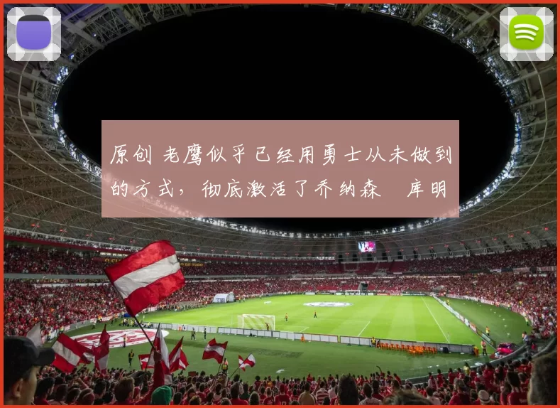 原创 老鹰似乎已经用勇士从未做到的方式，彻底激活了乔纳森・库明加