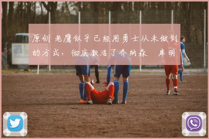 原创 老鹰似乎已经用勇士从未做到的方式，彻底激活了乔纳森・库明加