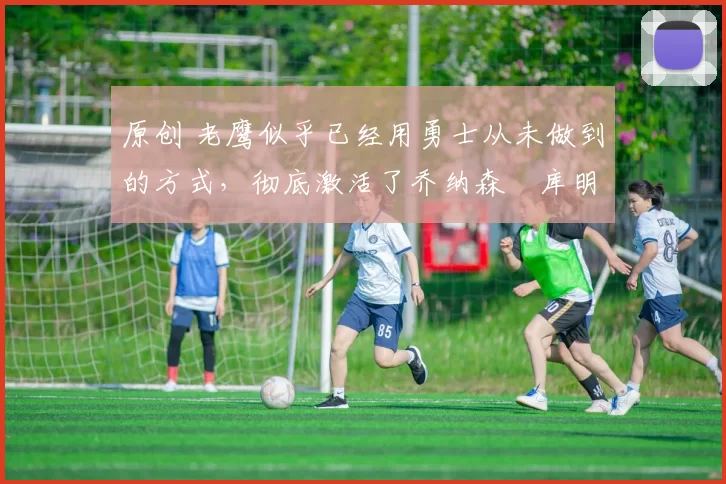 原创 老鹰似乎已经用勇士从未做到的方式,彻底激活了乔纳森・库明加