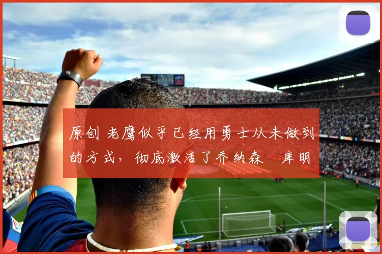 原创 老鹰似乎已经用勇士从未做到的方式,彻底激活了乔纳森・库明加