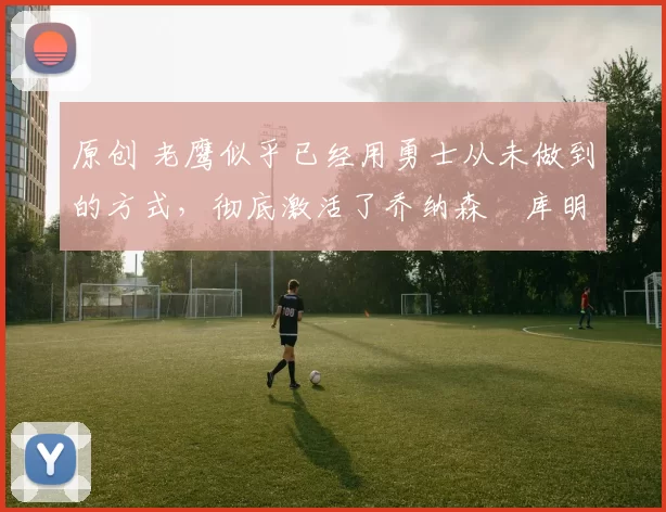 原创 老鹰似乎已经用勇士从未做到的方式,彻底激活了乔纳森・库明加