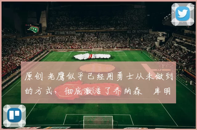 原创 老鹰似乎已经用勇士从未做到的方式，彻底激活了乔纳森・库明加