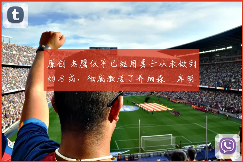 原创 老鹰似乎已经用勇士从未做到的方式,彻底激活了乔纳森・库明加