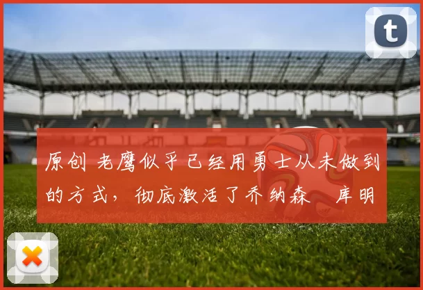 原创 老鹰似乎已经用勇士从未做到的方式，彻底激活了乔纳森・库明加