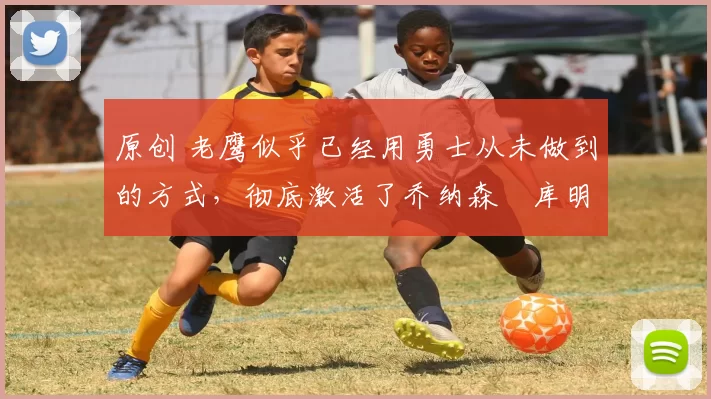 原创 老鹰似乎已经用勇士从未做到的方式，彻底激活了乔纳森・库明加