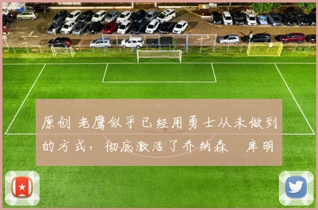 原创 老鹰似乎已经用勇士从未做到的方式,彻底激活了乔纳森・库明加