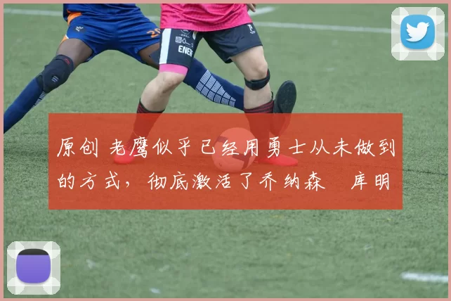 原创 老鹰似乎已经用勇士从未做到的方式,彻底激活了乔纳森・库明加