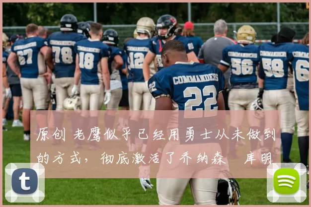 原创 老鹰似乎已经用勇士从未做到的方式,彻底激活了乔纳森・库明加