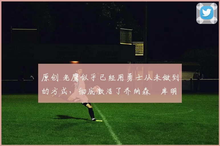 原创 老鹰似乎已经用勇士从未做到的方式，彻底激活了乔纳森・库明加