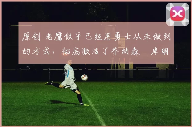 原创 老鹰似乎已经用勇士从未做到的方式,彻底激活了乔纳森・库明加