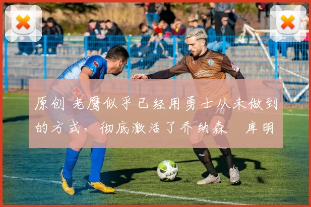 原创 老鹰似乎已经用勇士从未做到的方式,彻底激活了乔纳森・库明加