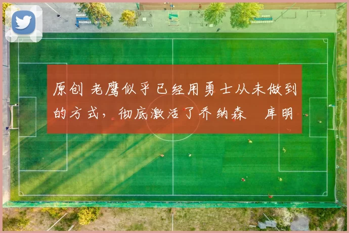 原创 老鹰似乎已经用勇士从未做到的方式，彻底激活了乔纳森・库明加