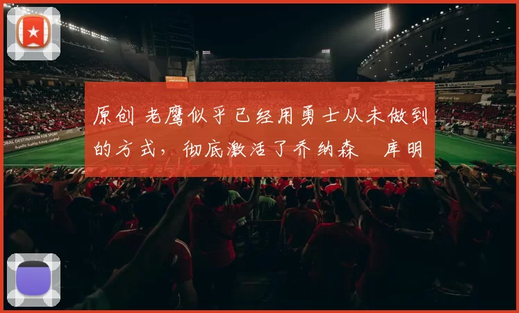 原创 老鹰似乎已经用勇士从未做到的方式,彻底激活了乔纳森・库明加