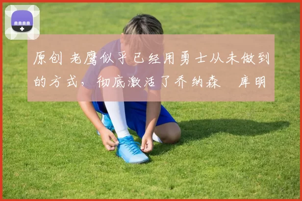 原创 老鹰似乎已经用勇士从未做到的方式,彻底激活了乔纳森・库明加