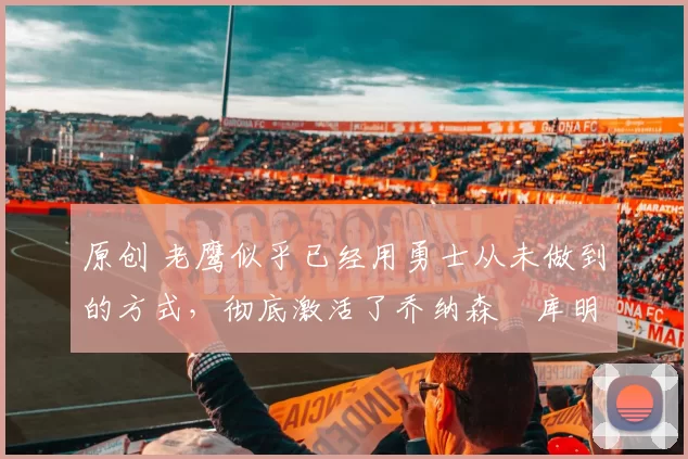 原创 老鹰似乎已经用勇士从未做到的方式，彻底激活了乔纳森・库明加