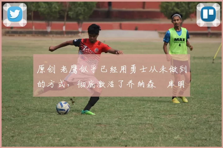 原创 老鹰似乎已经用勇士从未做到的方式,彻底激活了乔纳森・库明加