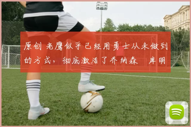 原创 老鹰似乎已经用勇士从未做到的方式,彻底激活了乔纳森・库明加