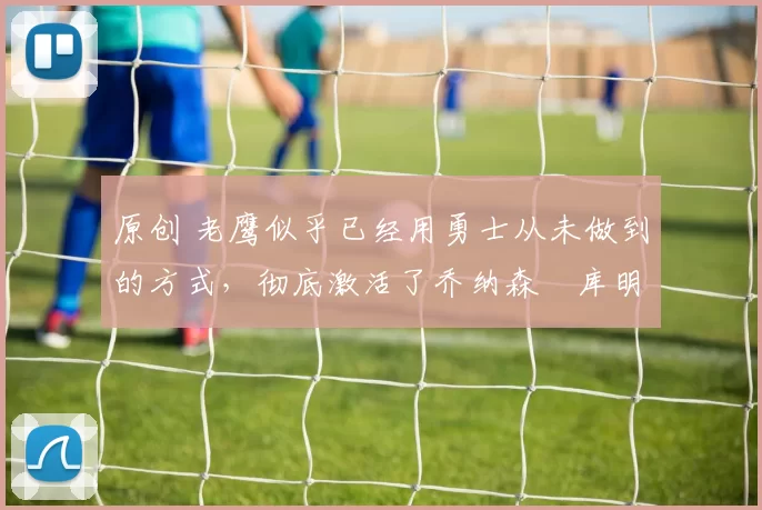 原创 老鹰似乎已经用勇士从未做到的方式，彻底激活了乔纳森・库明加