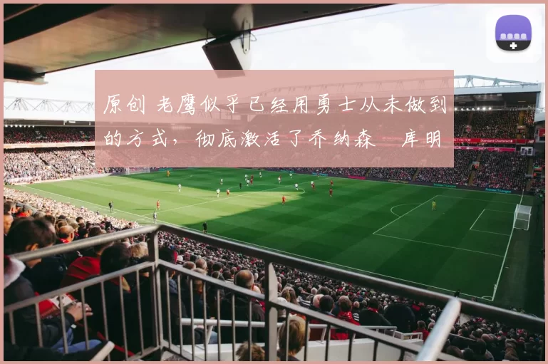 原创 老鹰似乎已经用勇士从未做到的方式,彻底激活了乔纳森・库明加