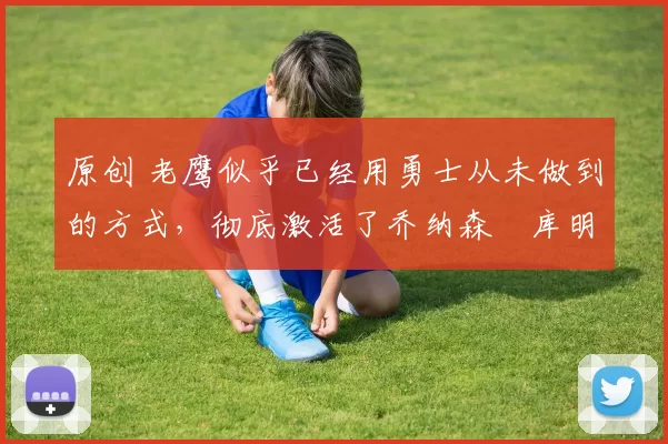 原创 老鹰似乎已经用勇士从未做到的方式，彻底激活了乔纳森・库明加