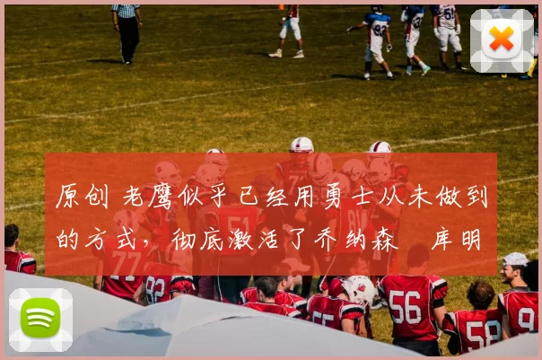 原创 老鹰似乎已经用勇士从未做到的方式，彻底激活了乔纳森・库明加