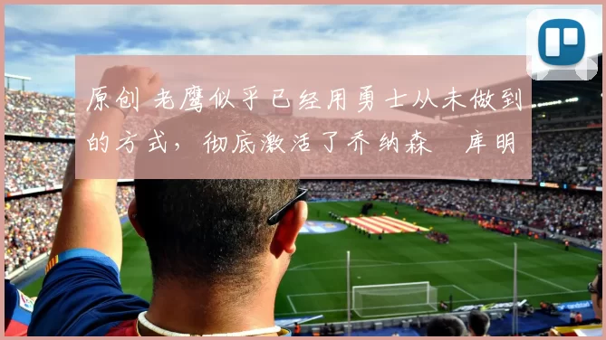 原创 老鹰似乎已经用勇士从未做到的方式，彻底激活了乔纳森・库明加