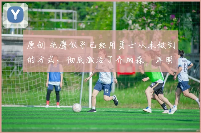 原创 老鹰似乎已经用勇士从未做到的方式,彻底激活了乔纳森・库明加