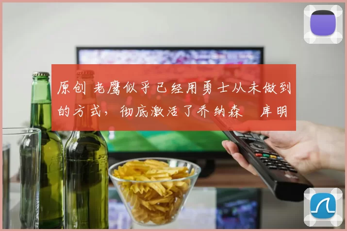 原创 老鹰似乎已经用勇士从未做到的方式，彻底激活了乔纳森・库明加