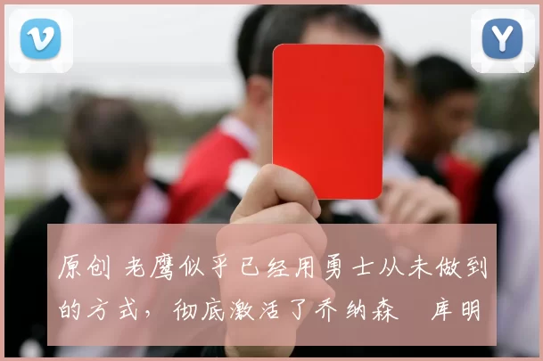 原创 老鹰似乎已经用勇士从未做到的方式，彻底激活了乔纳森・库明加