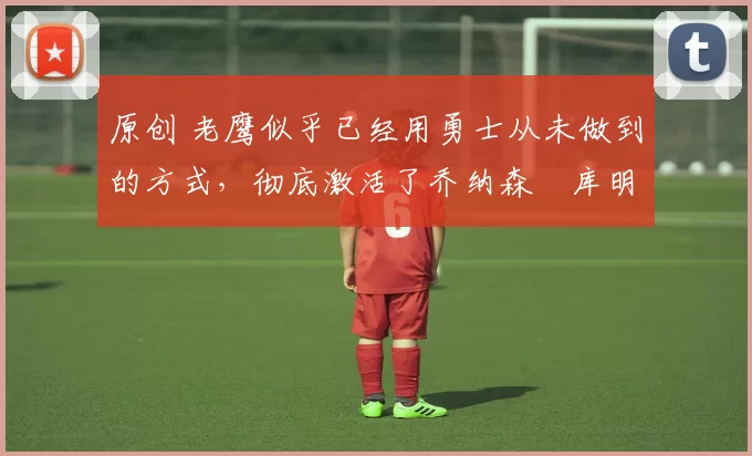 原创 老鹰似乎已经用勇士从未做到的方式,彻底激活了乔纳森・库明加