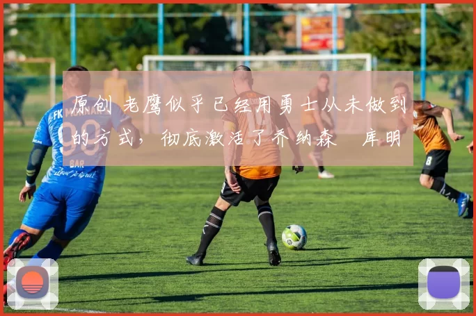 原创 老鹰似乎已经用勇士从未做到的方式，彻底激活了乔纳森・库明加