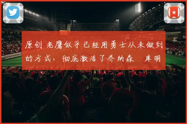 原创 老鹰似乎已经用勇士从未做到的方式，彻底激活了乔纳森・库明加