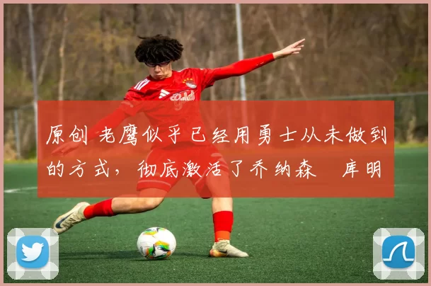 原创 老鹰似乎已经用勇士从未做到的方式，彻底激活了乔纳森・库明加